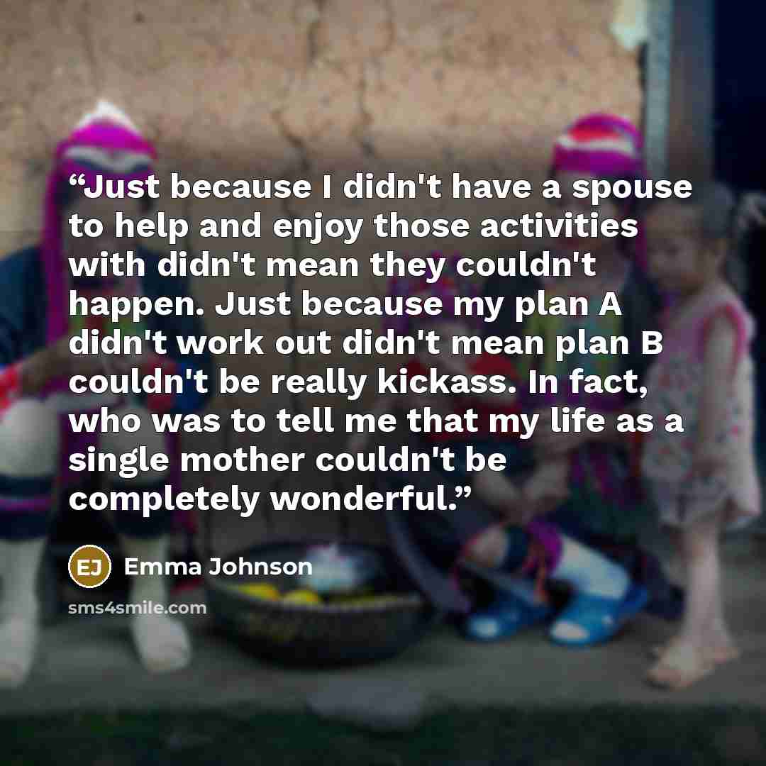 “Just because I didn't have a spouse to help and enjoy those activities with didn't mean they couldn't happen. Just because my plan A didn't work out didn't mean plan B couldn't be really kickass. In fact, who was to tell me that my life as a single mother couldn't be completely wonderful.” quote by emma johnson