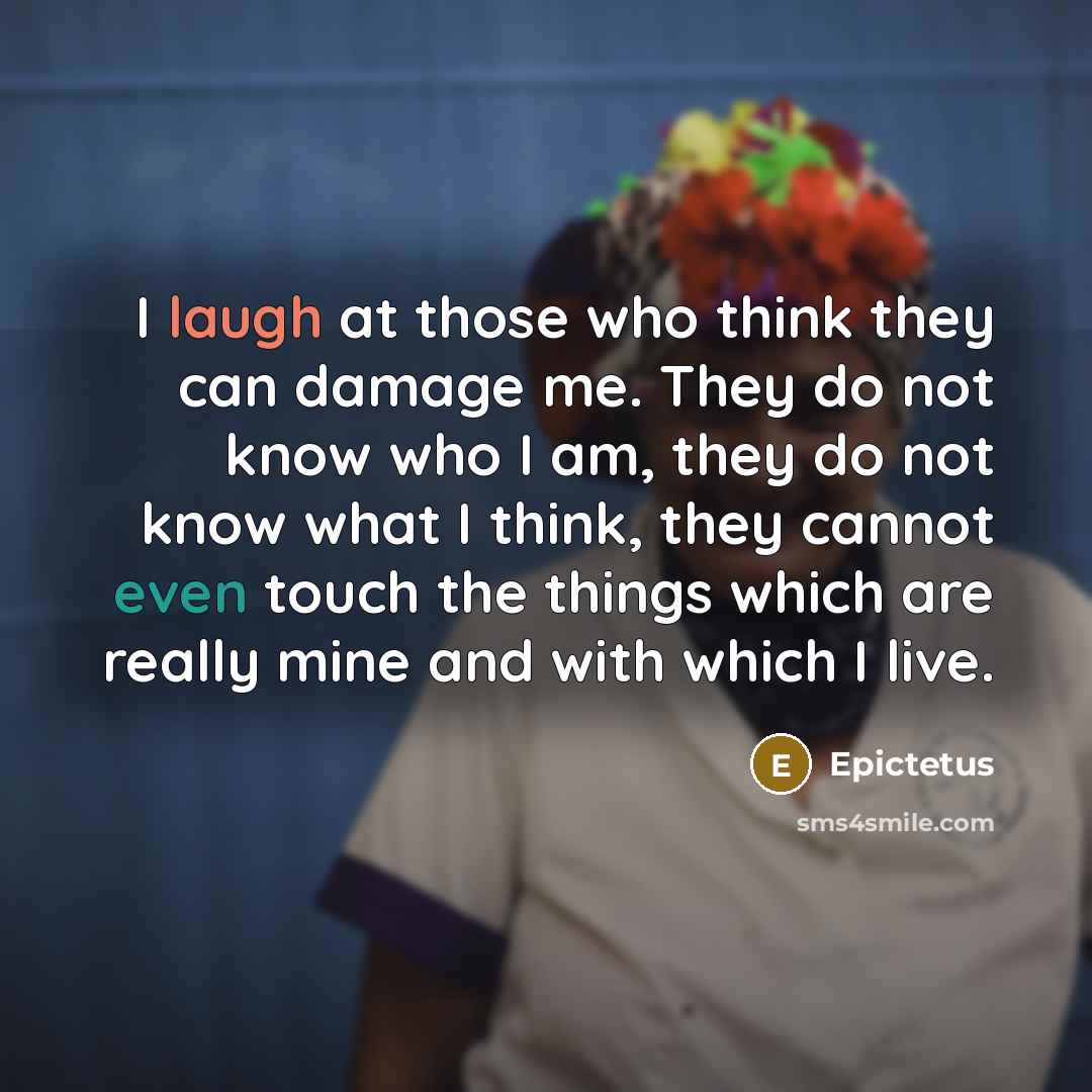 “I laugh at those who think they can damage me. They do not know who I am, they do not know what I think, they cannot even touch the things which are really mine and with which I live.” quote by Epictetus