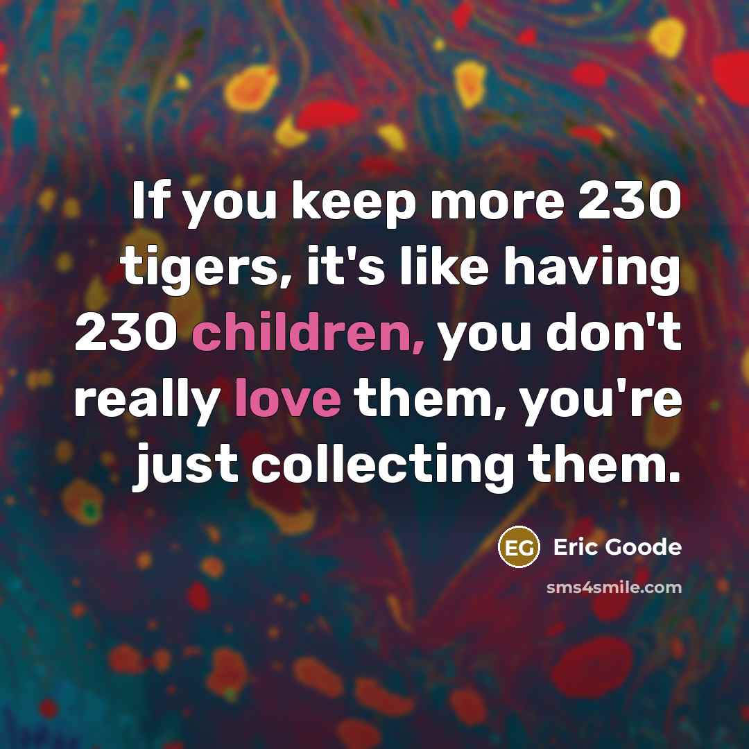 “If you keep more 230 tigers, it's like having 230 children, you don't really love them, you're just collecting them.” quote by Eric Goode