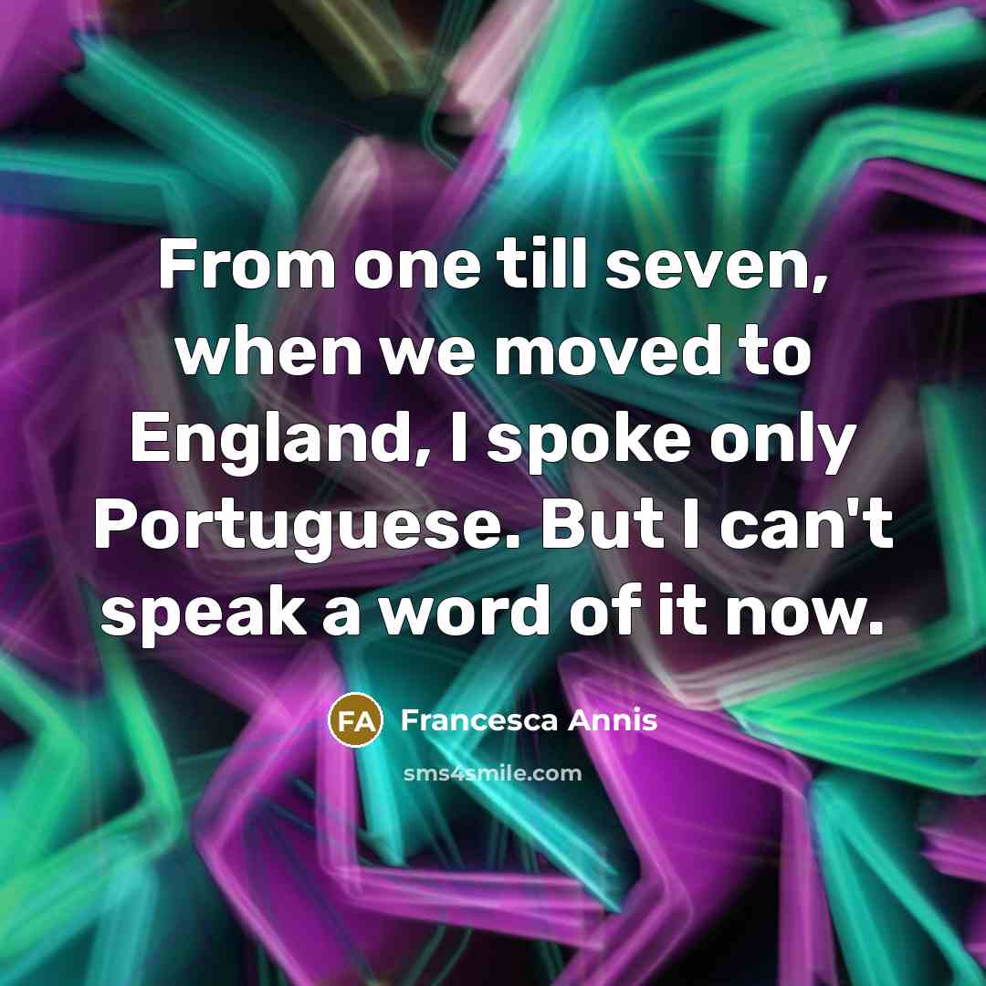 “From one till seven, when we moved to England, I spoke only Portuguese. But I can't speak a word of it now.” quote by Francesca Annis