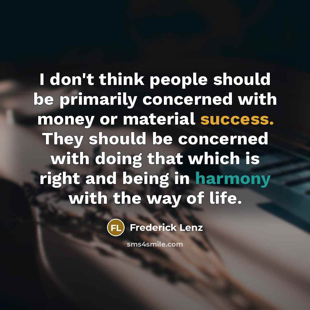 “I don't think people should be primarily concerned with money or material success. They should be concerned with doing that which is right and being in harmony with the way of life.” quote by Frederick Lenz