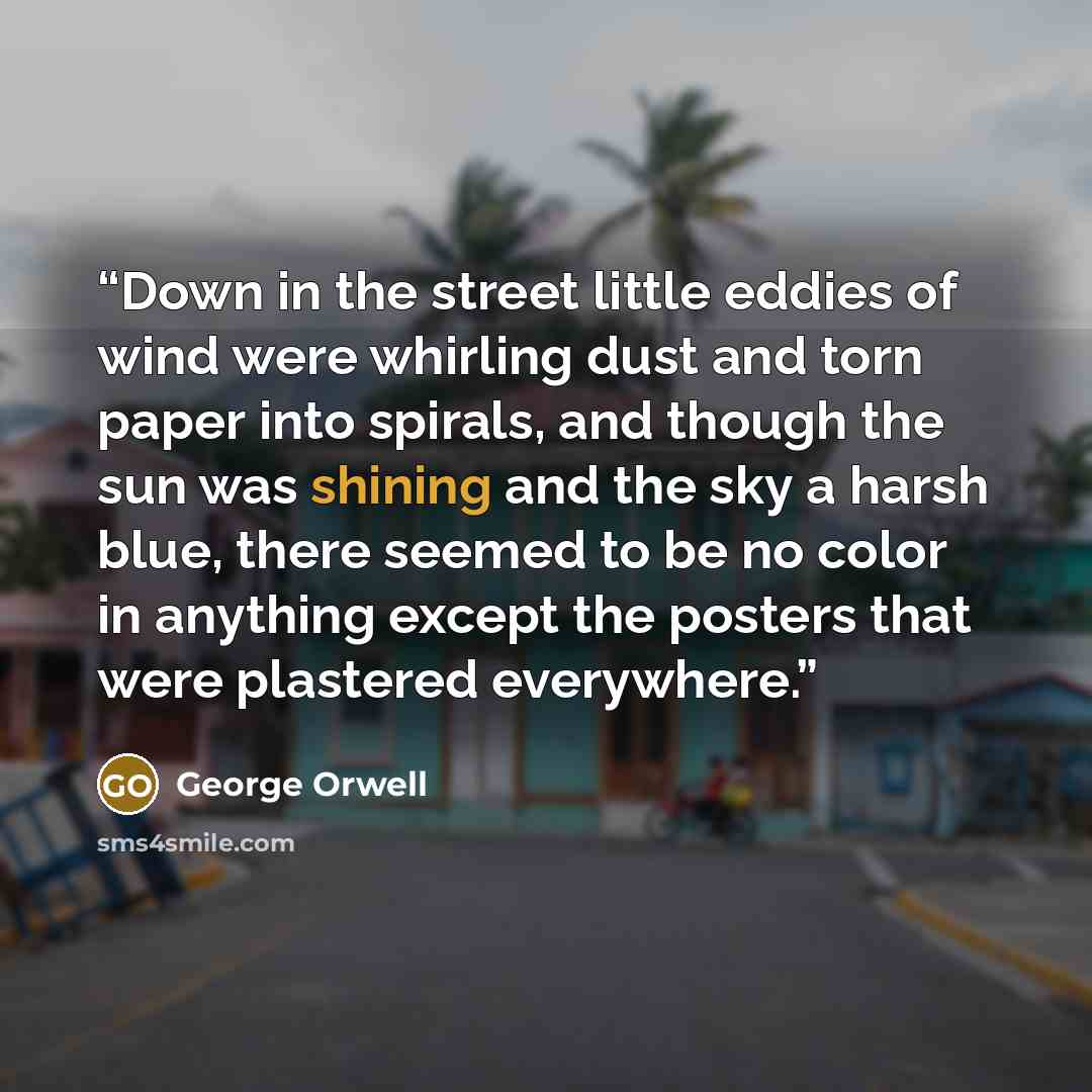 “Down in the street little eddies of wind were whirling dust and torn paper into spirals, and though the sun was shining and the sky a harsh blue, there seemed to be no color in anything except the posters that were plastered everywhere.” quote by George Orwell