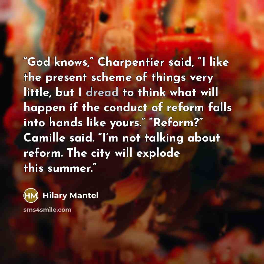 “God knows,” Charpentier said, “I like the present scheme of things very little, but I dread to think what will happen if the conduct of reform falls into hands like yours.” “Reform?” Camille said. “I’m not talking about reform. The city will explode this summer.” quote by Hilary Mantel