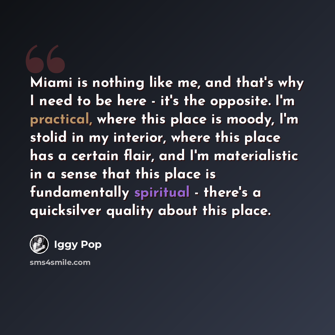 “Miami is nothing like me, and that's why I need to be here - it's the opposite. I'm practical, where this place is moody, I'm stolid in my interior, where this place has a certain flair, and I'm materialistic in a sense that this place is fundamentally spiritual - there's a quicksilver quality…” quote by Iggy Pop