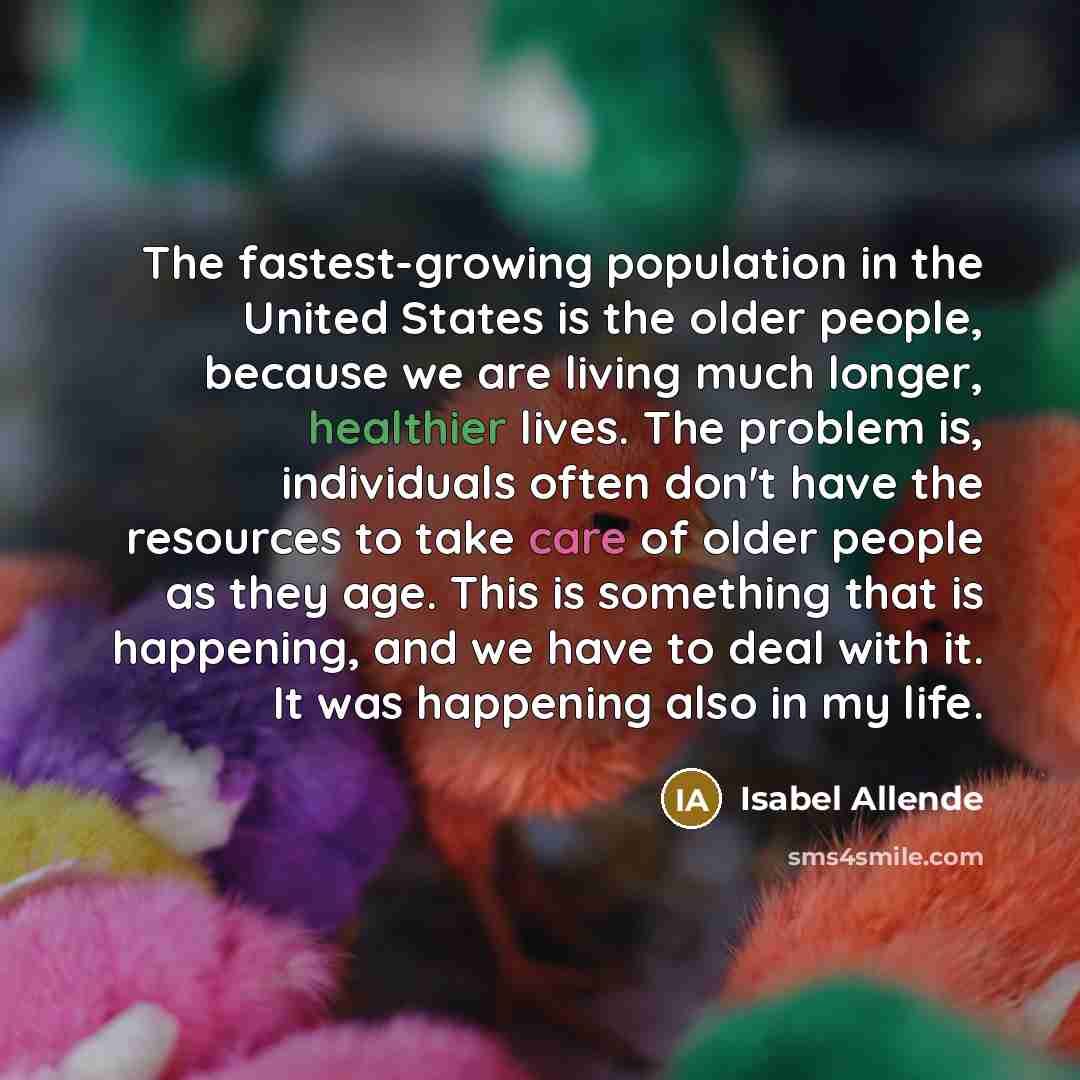 “The fastest-growing population in the United States is the older people, because we are living much longer, healthier lives. The problem is, individuals often don't have the resources to take care of older people as they age. This is something that is happening, and we have to deal with it. It was…” quote by Isabel Allende