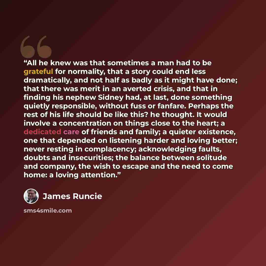 “All he knew was that sometimes a man had to be grateful for normality, that a story could end less dramatically, and not half as badly as it might have done; that there was merit in an averted crisis, and that in finding his nephew Sidney had, at last, done something quietly responsible, without…” quote by James Runcie