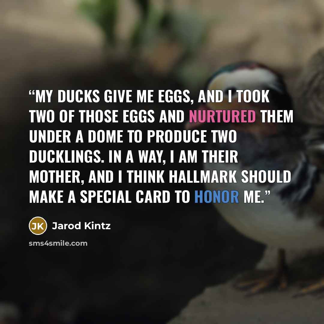 “My ducks give me eggs, and I took two of those eggs and nurtured them under a dome to produce two ducklings. In a way, I am their mother, and I think Hallmark should make a special card to honor me.” quote by Jarod Kintz