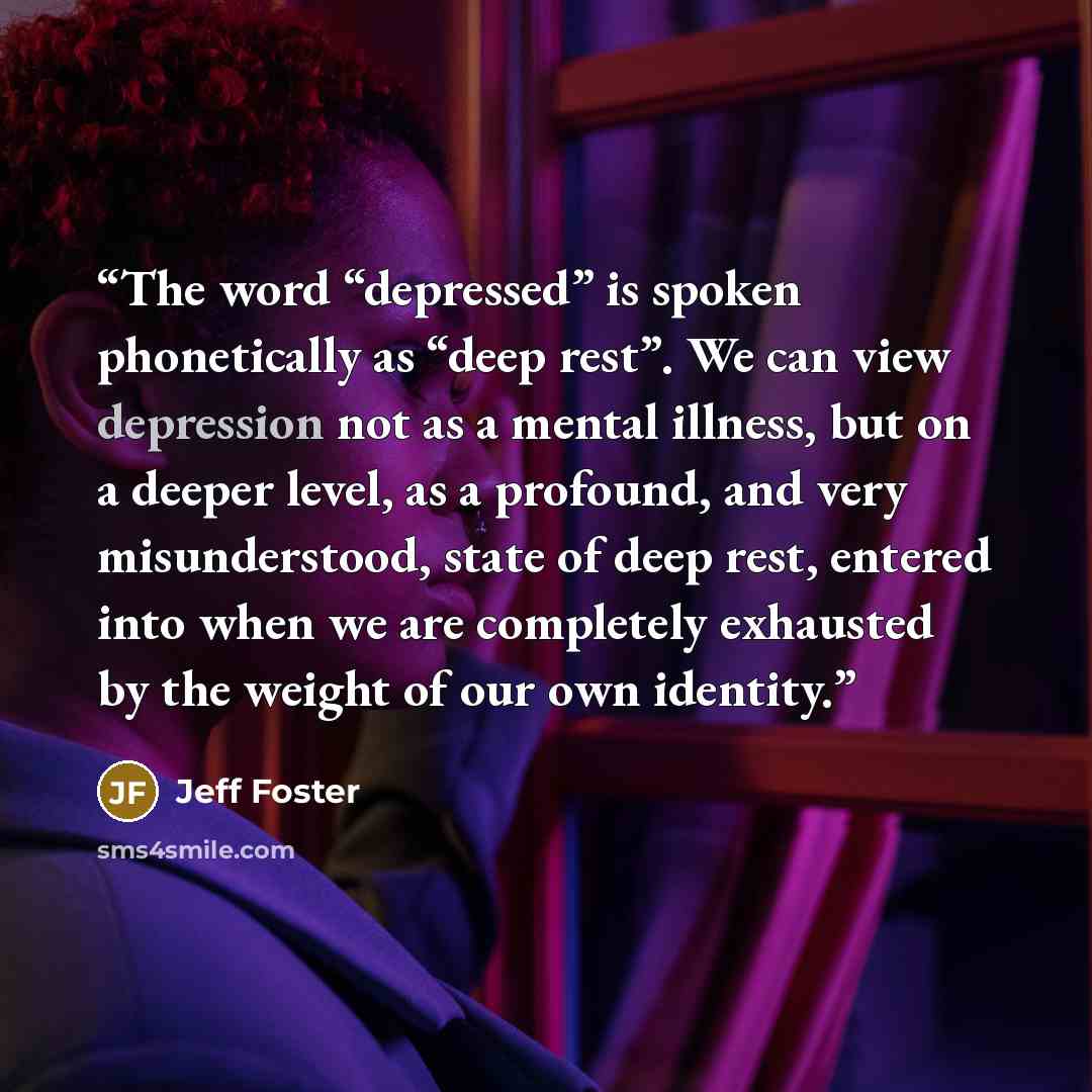 “The word “depressed” is spoken phonetically as “deep rest”. We can view depression not as a mental illness, but on a deeper level, as a profound, and very misunderstood, state of deep rest, entered into when we are completely exhausted by the weight of our own identity.” quote by Jeff Foster