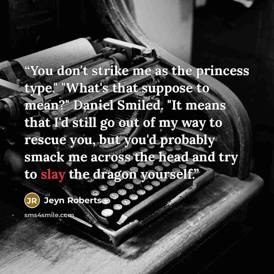 “You don't strike me as the princess type." "What's that suppose to mean?" Daniel Smiled. "It means that I'd still go out of my way to rescue you, but you'd probably smack me across the head and try to slay the dragon yourself.” quote by Jeyn Roberts