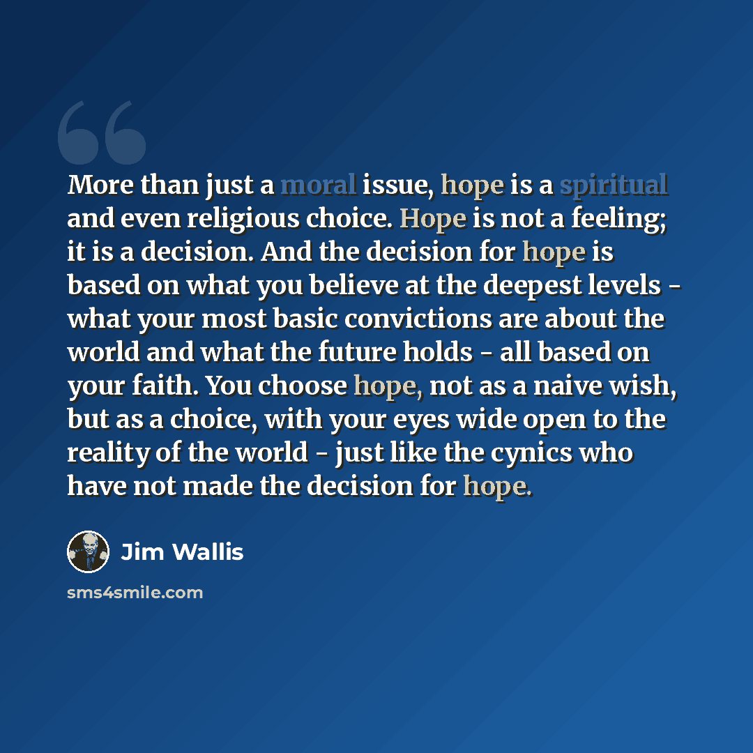 “More than just a moral issue, hope is a spiritual and even religious choice. Hope is not a feeling; it is a decision. And the decision for hope is based on what you believe at the deepest levels - what your most basic convictions are about the world and what the future holds - all based on your…” quote by Jim Wallis
