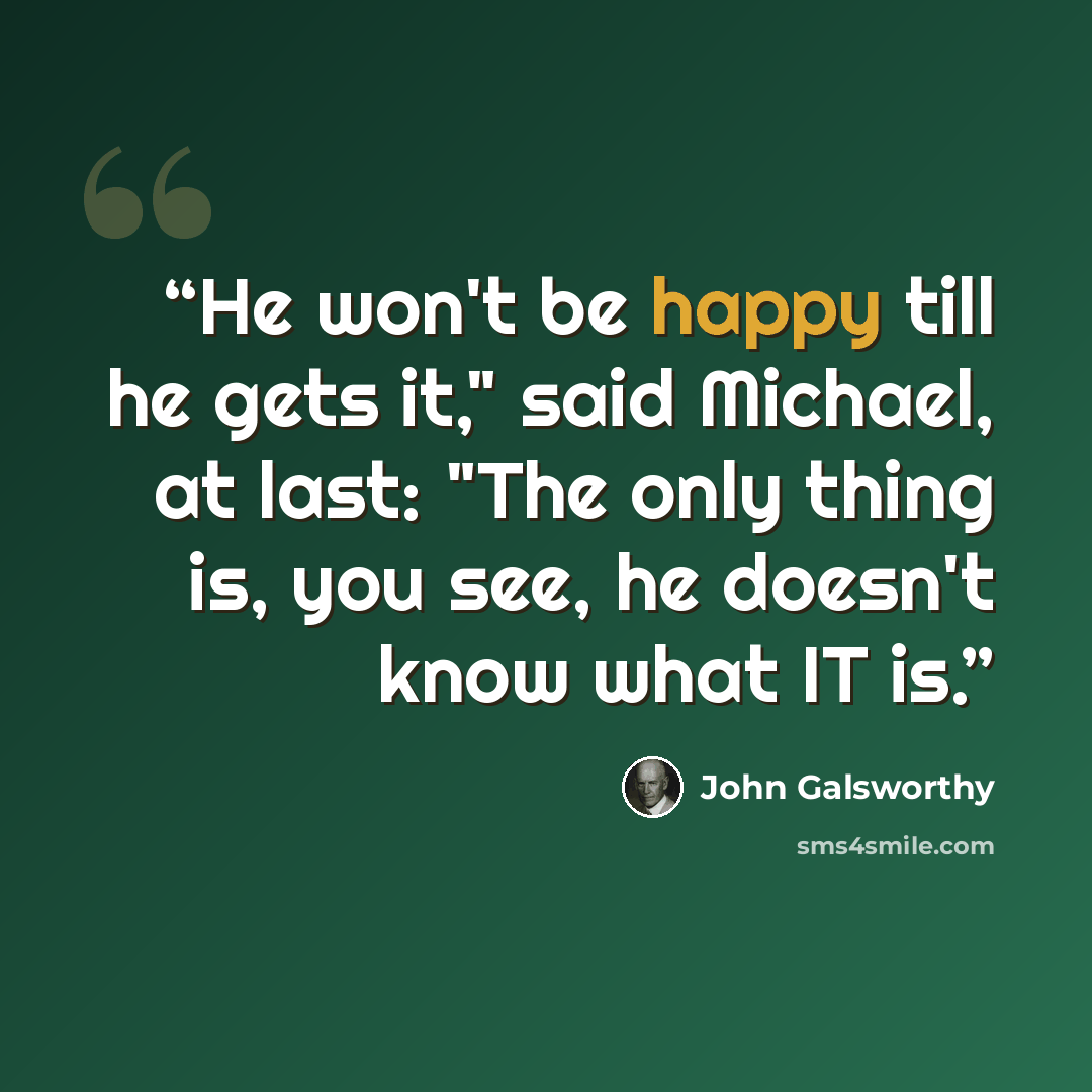 “He won't be happy till he gets it," said Michael, at last: "The only thing is, you see, he doesn't know what IT is.” quote by John Galsworthy