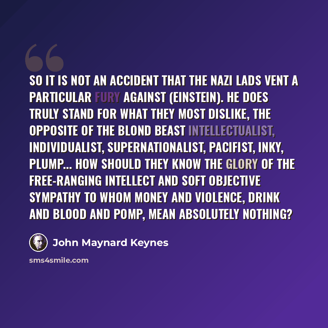 “So it is not an accident that the Nazi lads vent a particular fury against (Einstein). He does truly stand for what they most dislike, the opposite of the blond beast intellectualist, individualist, supernationalist, pacifist, inky, plump... How should they know the glory of the free-ranging…” quote by John Maynard Keynes