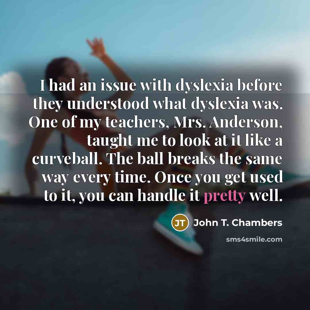 “I had an issue with dyslexia before they understood what dyslexia was. One of my teachers, Mrs. Anderson, taught me to look at it like a curveball. The ball breaks the same way every time. Once you get used to it, you can handle it pretty well.” quote by John T. Chambers