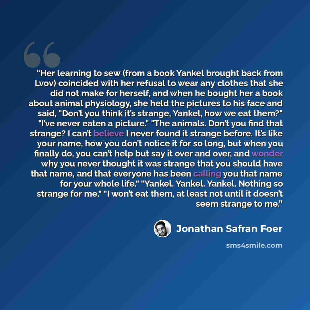 “Her learning to sew (from a book Yankel brought back from Lvov) coincided with her refusal to wear any clothes that she did not make for herself, and when he bought her a book about animal physiology, she held the pictures to his face and said, "Don’t you think it’s strange, Yankel, how we eat…” quote by Jonathan Safran Foer