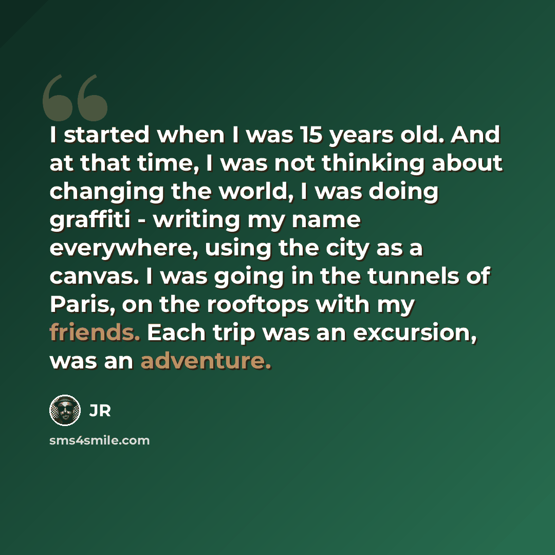 “I started when I was 15 years old. And at that time, I was not thinking about changing the world, I was doing graffiti - writing my name everywhere, using the city as a canvas. I was going in the tunnels of Paris, on the rooftops with my friends. Each trip was an excursion, was an adventure.” quote by JR