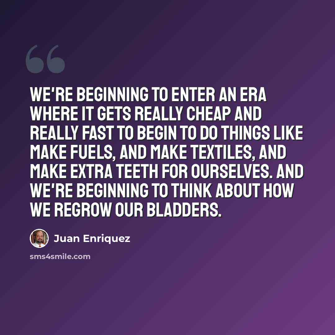 “We're beginning to enter an era where it gets really cheap and really fast to begin to do things like make fuels, and make textiles, and make extra teeth for ourselves. And we're beginning to think about how we regrow our bladders.” quote by Juan Enriquez