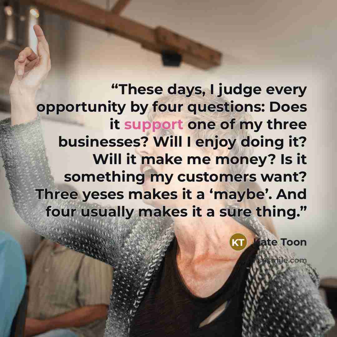 “These days, I judge every opportunity by four questions: Does it support one of my three businesses? Will I enjoy doing it? Will it make me money? Is it something my customers want? Three yeses makes it a ‘maybe’. And four usually makes it a sure thing.” quote by Kate Toon