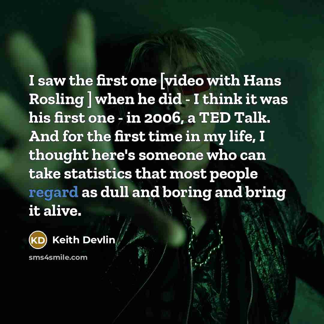 “I saw the first one [video with Hans Rosling ] when he did - I think it was his first one - in 2006, a TED Talk. And for the first time in my life, I thought here's someone who can take statistics that most people regard as dull and boring and bring it alive.” quote by Keith Devlin