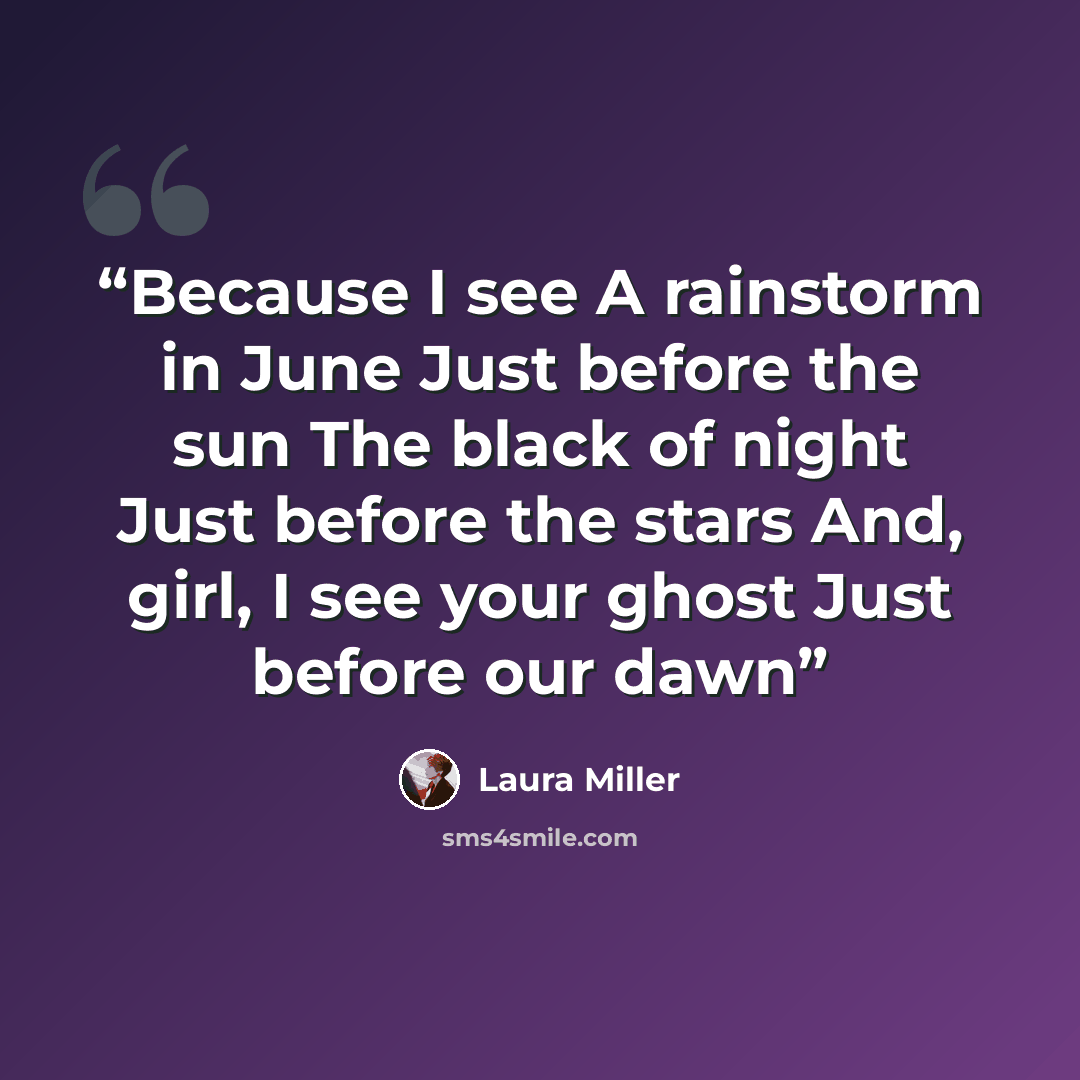 “Because I see A rainstorm in June Just before the sun The black of night Just before the stars And, girl, I see your ghost Just before our dawn” quote by Laura Miller