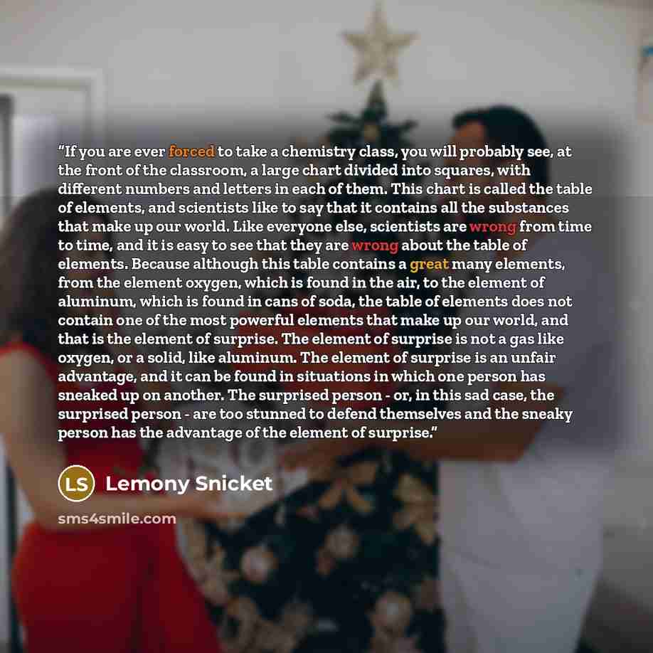 “If you are ever forced to take a chemistry class, you will probably see, at the front of the classroom, a large chart divided into squares, with different numbers and letters in each of them. This chart is called the table of elements, and scientists like to say that it contains all the substances…” quote by Lemony Snicket
