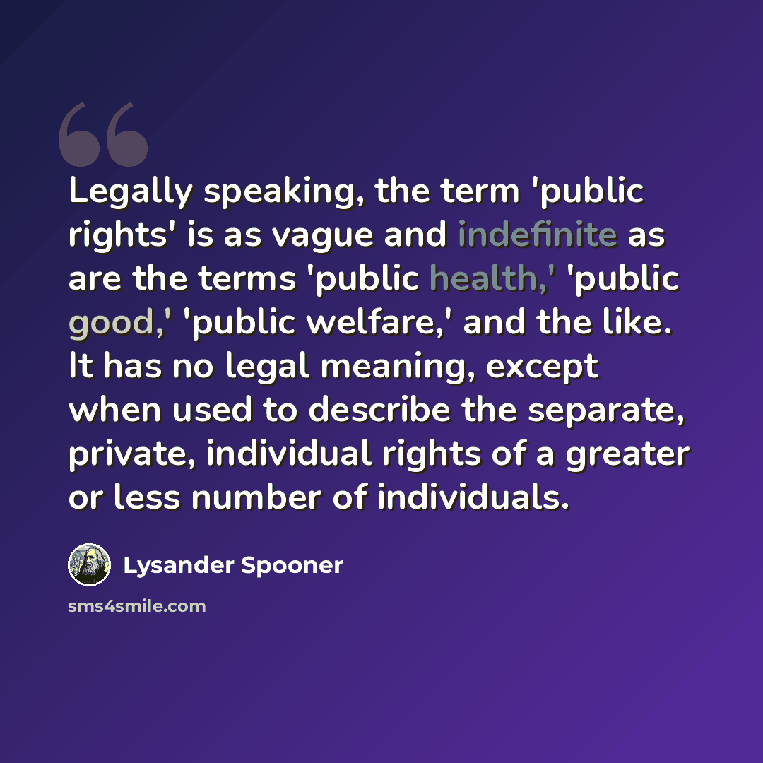 “Legally speaking, the term 'public rights' is as vague and indefinite as are the terms 'public health,' 'public good,' 'public welfare,' and the like. It has no legal meaning, except when used to describe the separate, private, individual rights of a greater or less number of individuals.” quote by Lysander Spooner