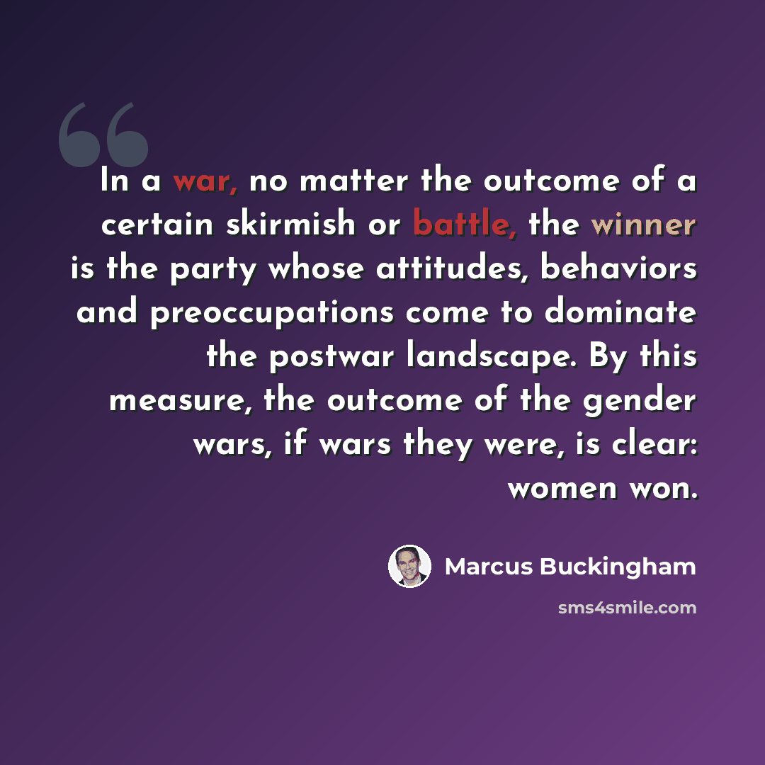 “In a war, no matter the outcome of a certain skirmish or battle, the winner is the party whose attitudes, behaviors and preoccupations come to dominate the postwar landscape. By this measure, the outcome of the gender wars, if wars they were, is clear: women won.” quote by Marcus Buckingham
