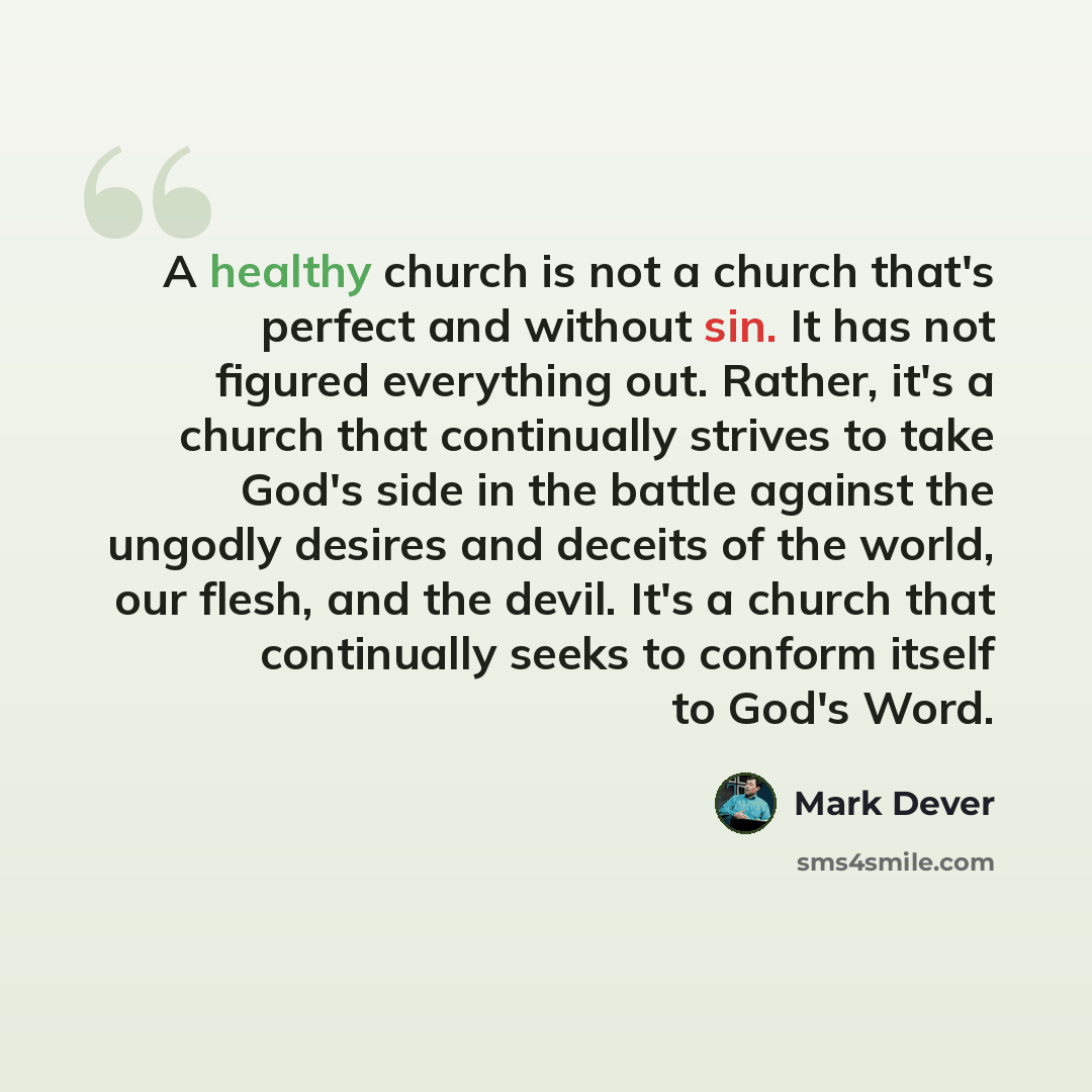 “A healthy church is not a church that's perfect and without sin. It has not figured everything out. Rather, it's a church that continually strives to take God's side in the battle against the ungodly desires and deceits of the world, our flesh, and the devil. It's a church that continually seeks…” quote by Mark Dever