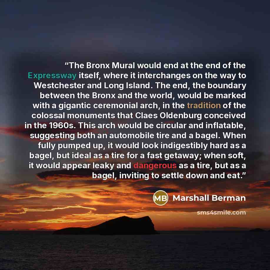 “The Bronx Mural would end at the end of the Expressway itself, where it interchanges on the way to Westchester and Long Island. The end, the boundary between the Bronx and the world, would be marked with a gigantic ceremonial arch, in the tradition of the colossal monuments that Claes Oldenburg…” quote by Marshall Berman