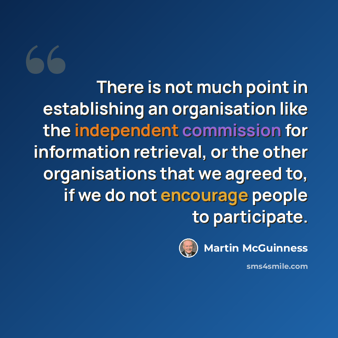 “There is not much point in establishing an organisation like the independent commission for information retrieval, or the other organisations that we agreed to, if we do not encourage people to participate.” quote by Martin McGuinness