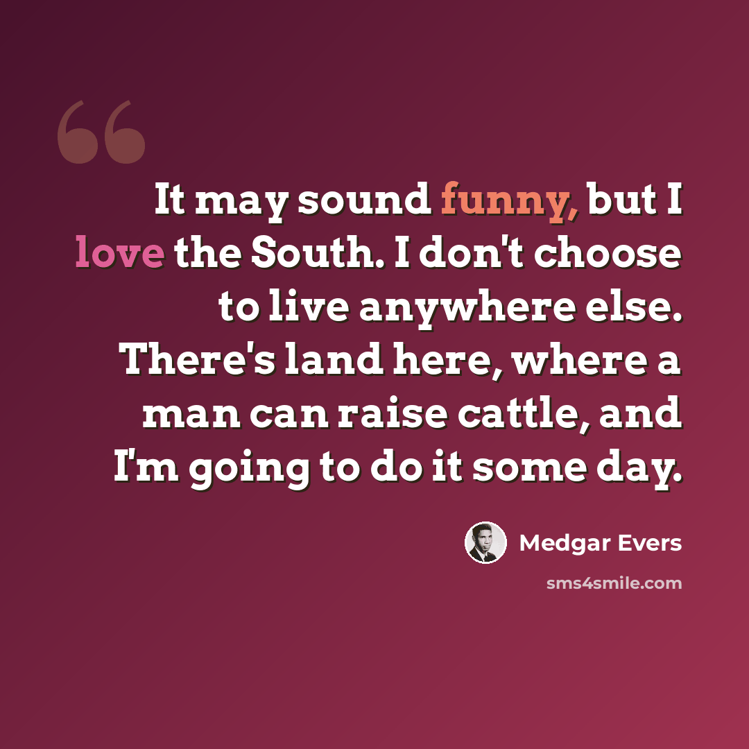 “It may sound funny, but I love the South. I don't choose to live anywhere else. There's land here, where a man can raise cattle, and I'm going to do it some day.” quote by Medgar Evers