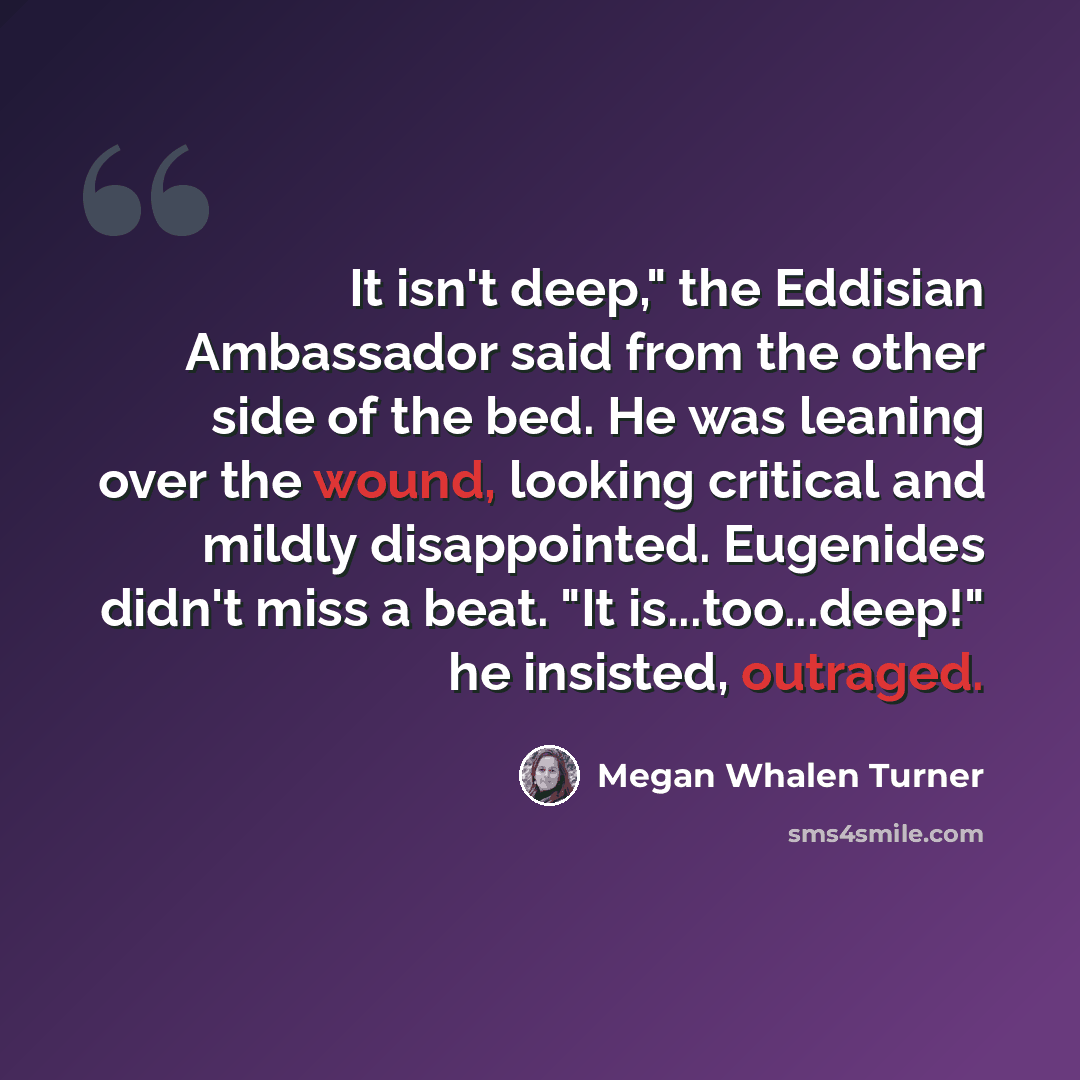 “It isn't deep," the Eddisian Ambassador said from the other side of the bed. He was leaning over the wound, looking critical and mildly disappointed. Eugenides didn't miss a beat. "It is...too...deep!" he insisted, outraged.” quote by Megan Whalen Turner