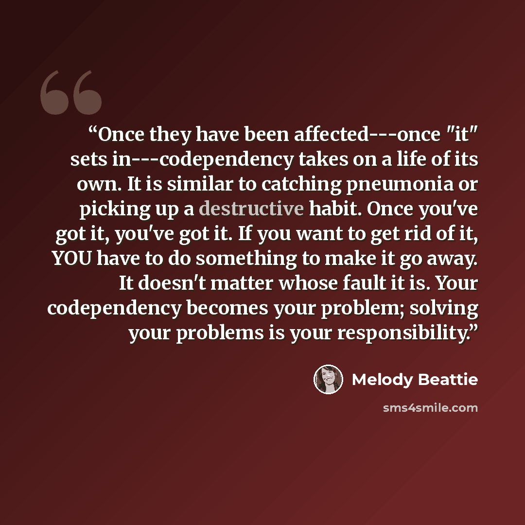 “Once they have been affected---once "it" sets in---codependency takes on a life of its own. It is similar to catching pneumonia or picking up a destructive habit. Once you've got it, you've got it. If you want to get rid of it, YOU have to do something to make it go away. It doesn't matter whose…” quote by Melody Beattie