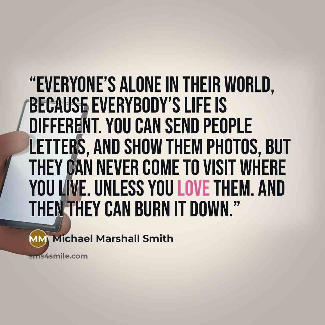 “Everyone’s alone in their world, because everybody’s life is different. You can send people letters, and show them photos, but they can never come to visit where you live. Unless you love them. And then they can burn it down.” quote by Michael Marshall Smith