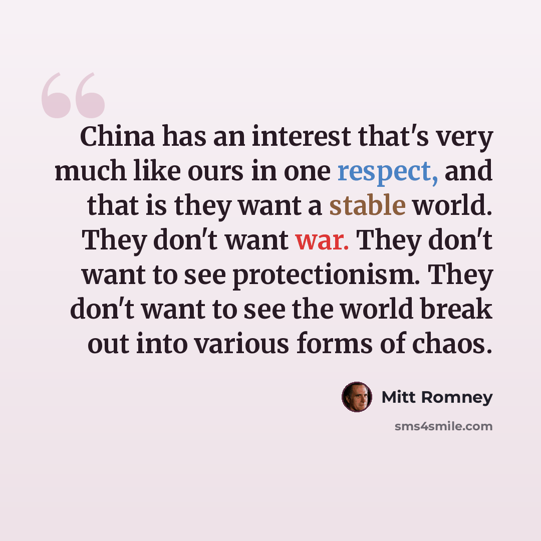 “China has an interest that's very much like ours in one respect, and that is they want a stable world. They don't want war. They don't want to see protectionism. They don't want to see the world break out into various forms of chaos.” quote by Mitt Romney