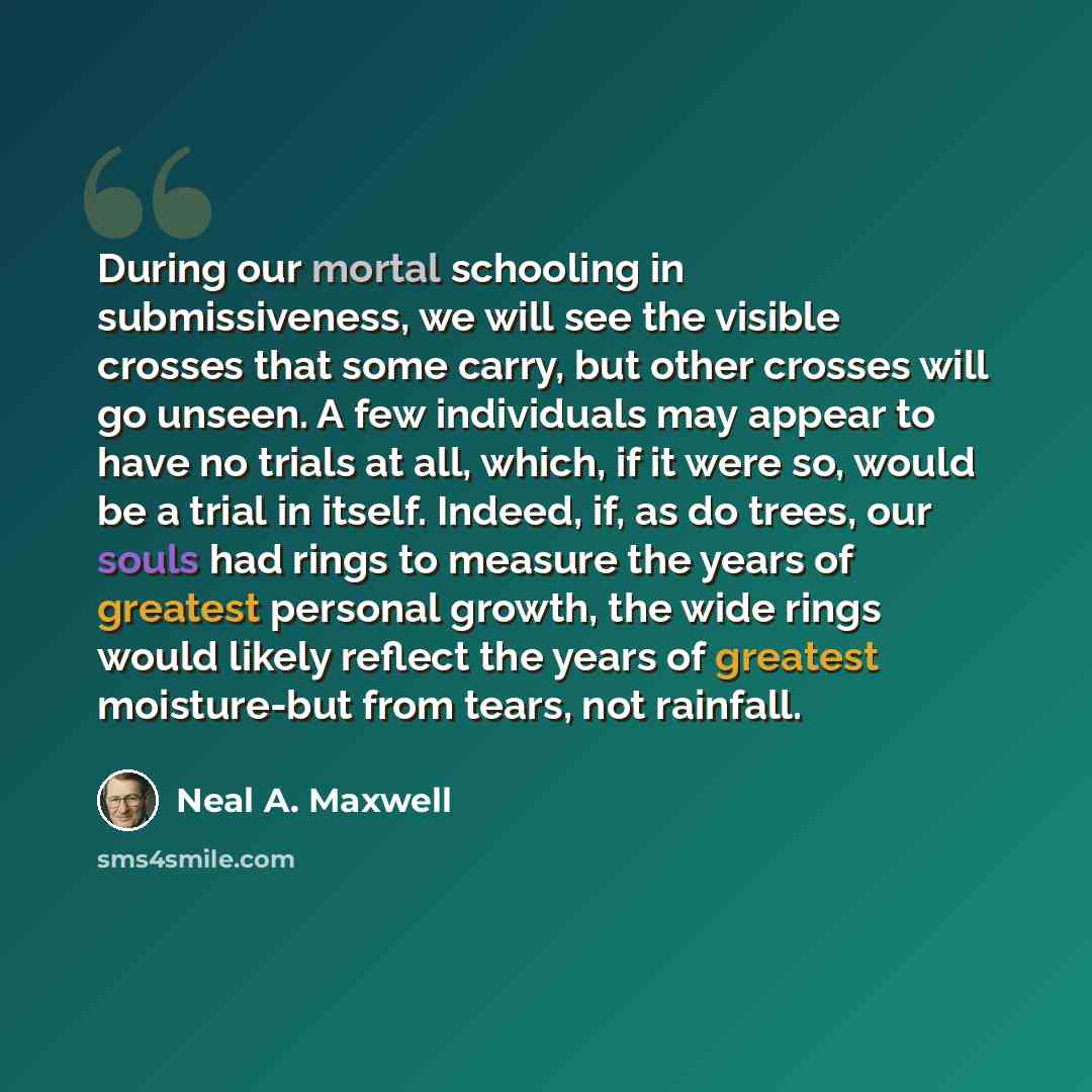 “During our mortal schooling in submissiveness, we will see the visible crosses that some carry, but other crosses will go unseen. A few individuals may appear to have no trials at all, which, if it were so, would be a trial in itself. Indeed, if, as do trees, our souls had rings to measure the…” quote by Neal A. Maxwell