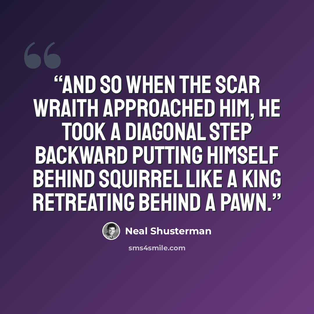 “And so when the scar wraith approached him, he took a diagonal step backward putting himself behind Squirrel like a king retreating behind a pawn.” quote by Neal Shusterman