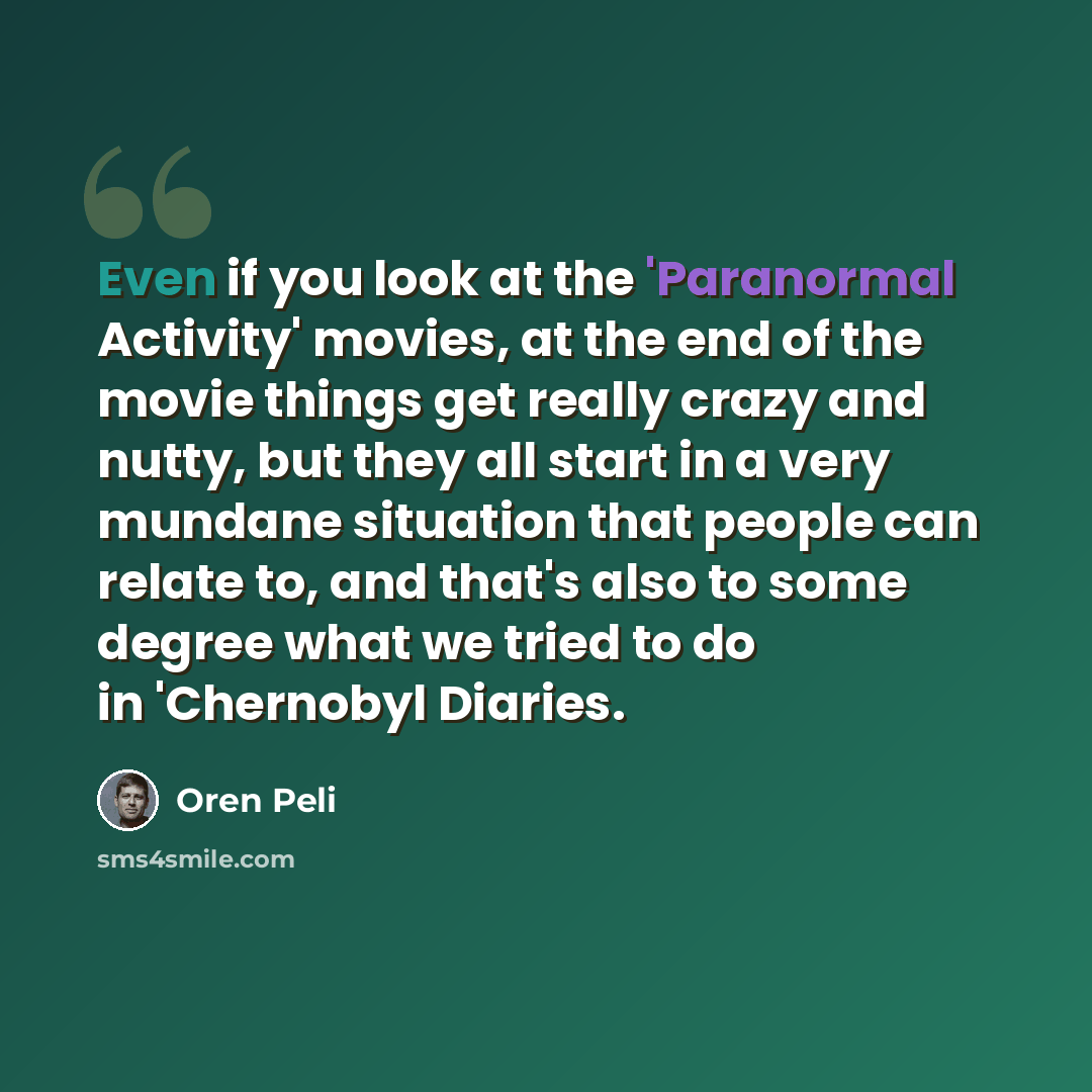 “Even if you look at the 'Paranormal Activity' movies, at the end of the movie things get really crazy and nutty, but they all start in a very mundane situation that people can relate to, and that's also to some degree what we tried to do in 'Chernobyl Diaries.” quote by Oren Peli