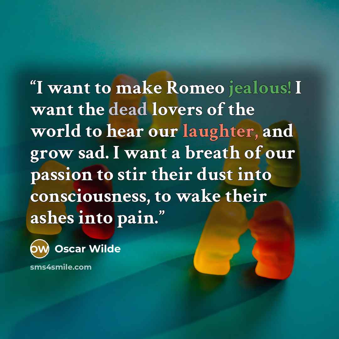 “I want to make Romeo jealous! I want the dead lovers of the world to hear our laughter, and grow sad. I want a breath of our passion to stir their dust into consciousness, to wake their ashes into pain.” quote by Oscar Wilde