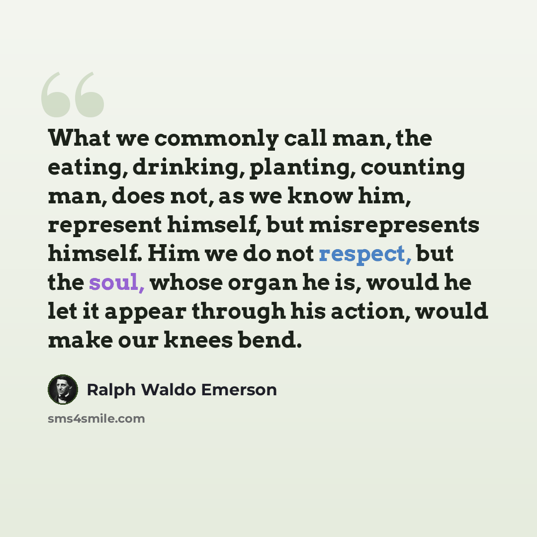 “What we commonly call man, the eating, drinking, planting, counting man, does not, as we know him, represent himself, but misrepresents himself. Him we do not respect, but the soul, whose organ he is, would he let it appear through his action, would make our knees bend.” quote by Ralph Waldo Emerson