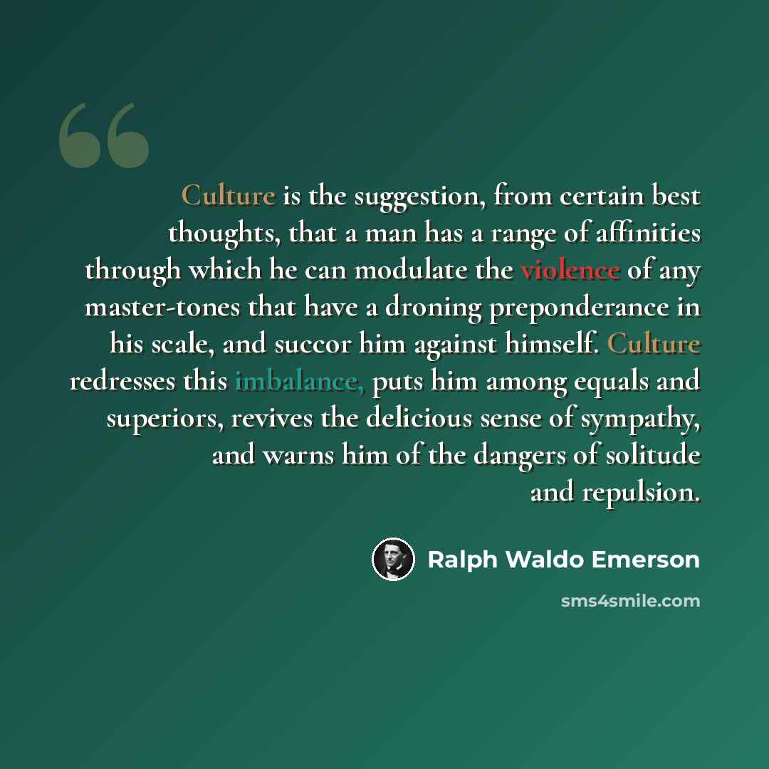 “Culture is the suggestion, from certain best thoughts, that a man has a range of affinities through which he can modulate the violence of any master-tones that have a droning preponderance in his scale, and succor him against himself. Culture redresses this imbalance, puts him among equals and…” quote by Ralph Waldo Emerson
