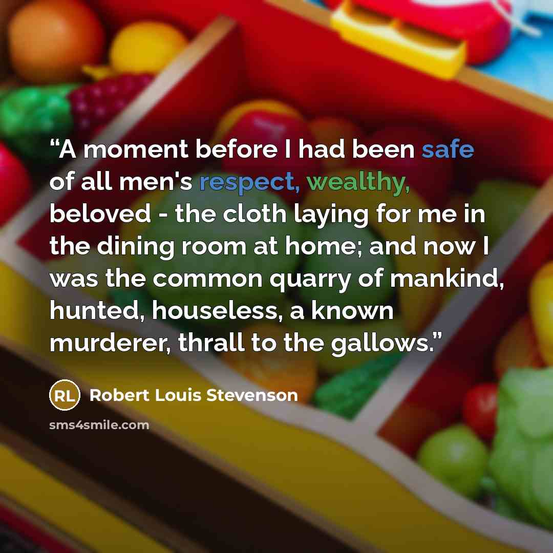 “A moment before I had been safe of all men's respect, wealthy, beloved - the cloth laying for me in the dining room at home; and now I was the common quarry of mankind, hunted, houseless, a known murderer, thrall to the gallows.” quote by Robert Louis Stevenson