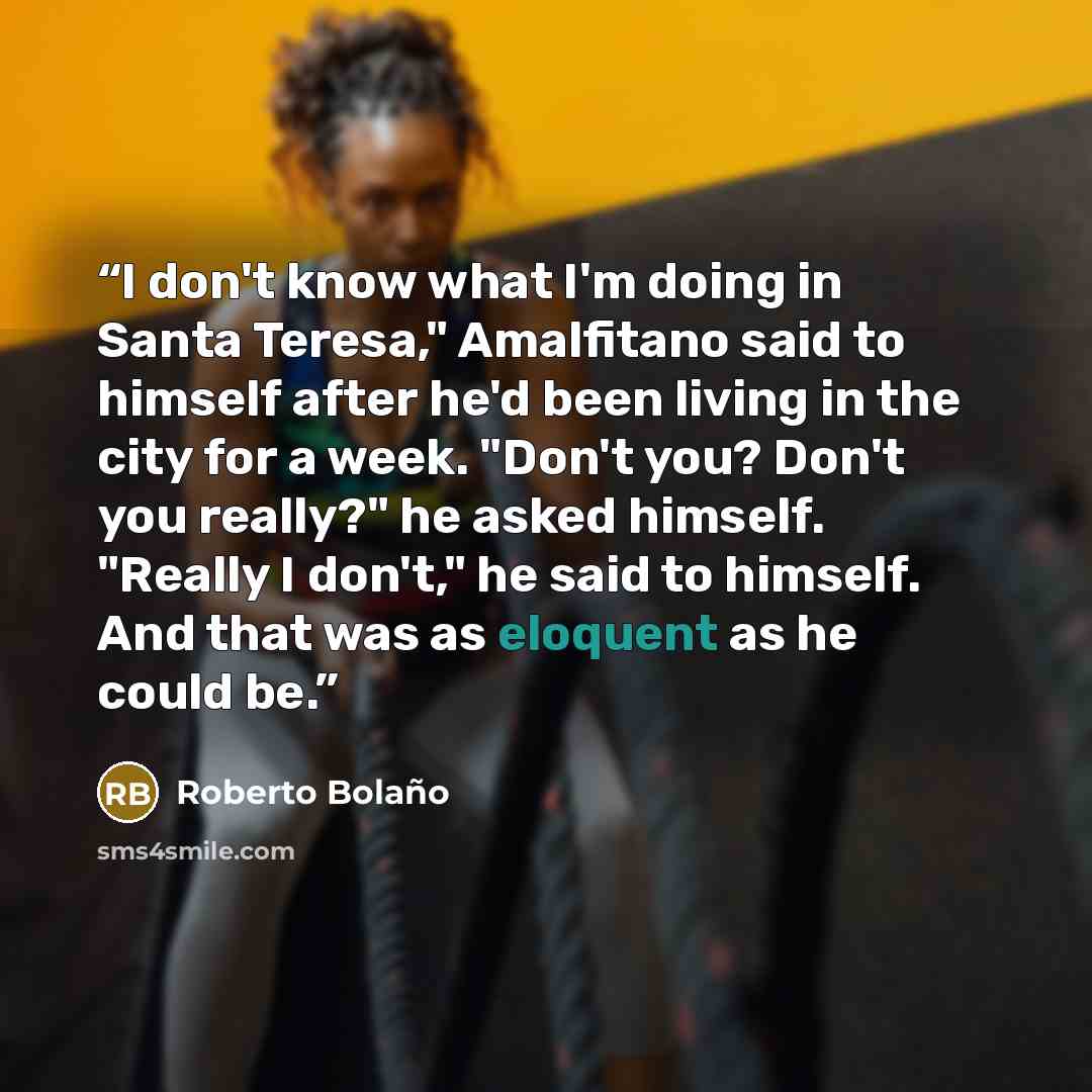 “I don't know what I'm doing in Santa Teresa," Amalfitano said to himself after he'd been living in the city for a week. "Don't you? Don't you really?" he asked himself. "Really I don't," he said to himself. And that was as eloquent as he could be.” quote by Roberto Bolaño