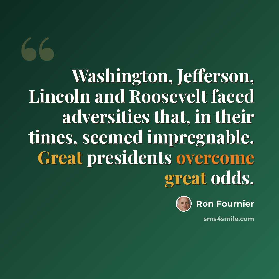 “Washington, Jefferson, Lincoln and Roosevelt faced adversities that, in their times, seemed impregnable. Great presidents overcome great odds.” quote by Ron Fournier