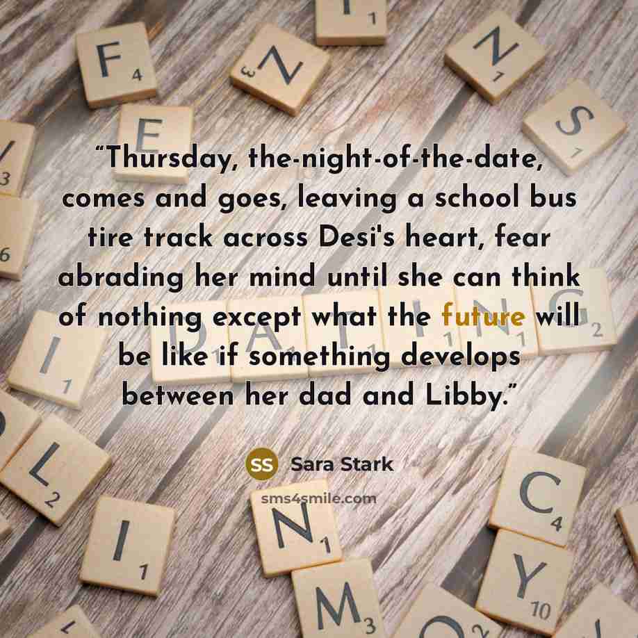 “Thursday, the-night-of-the-date, comes and goes, leaving a school bus tire track across Desi's heart, fear abrading her mind until she can think of nothing except what the future will be like if something develops between her dad and Libby.” quote by Sara Stark