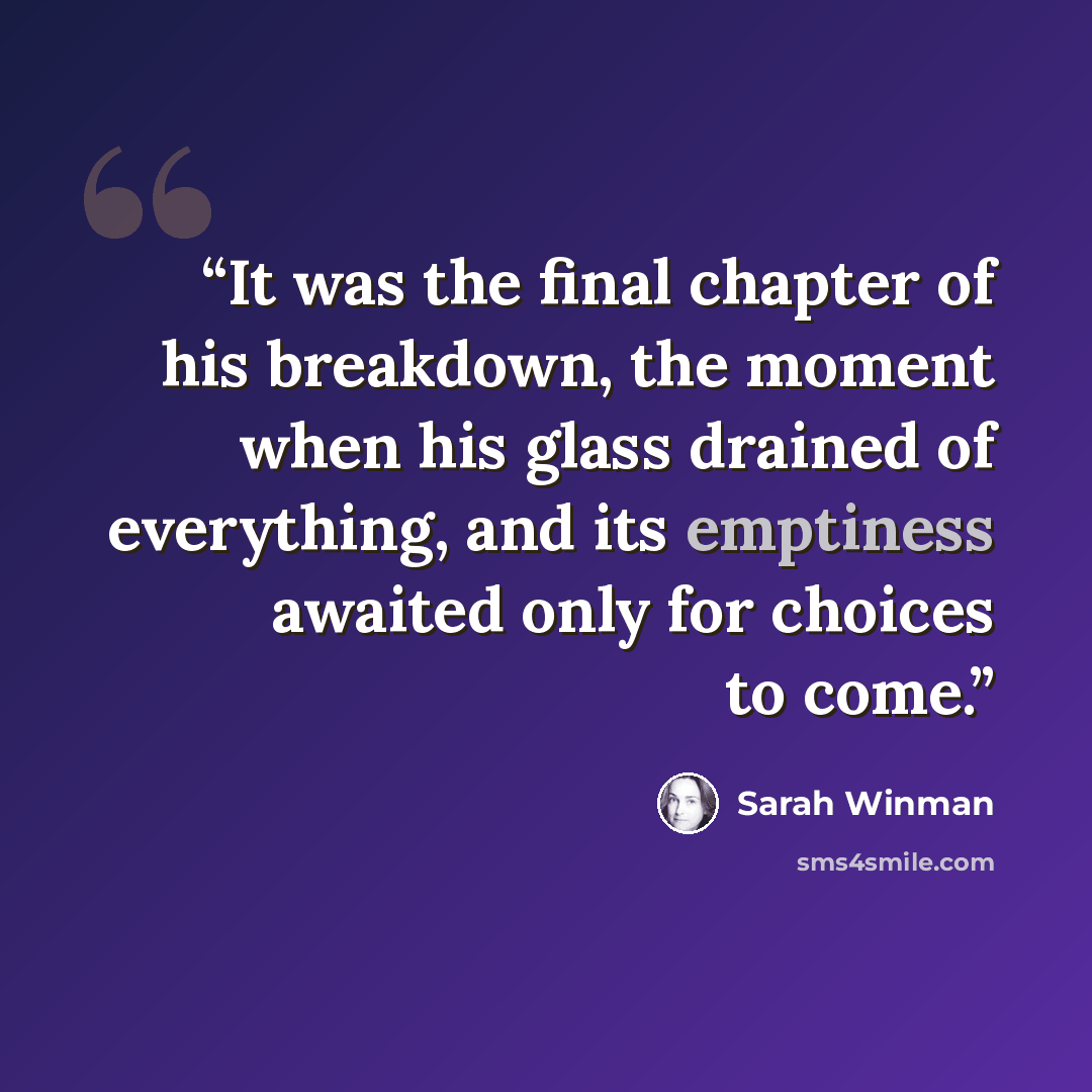 “It was the final chapter of his breakdown, the moment when his glass drained of everything, and its emptiness awaited only for choices to come.” quote by Sarah Winman