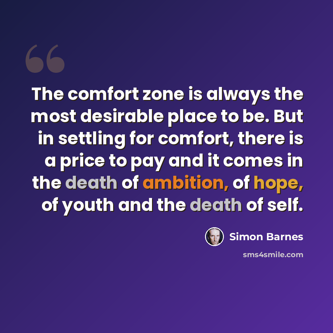 “The comfort zone is always the most desirable place to be. But in settling for comfort, there is a price to pay and it comes in the death of ambition, of hope, of youth and the death of self.” quote by Simon Barnes