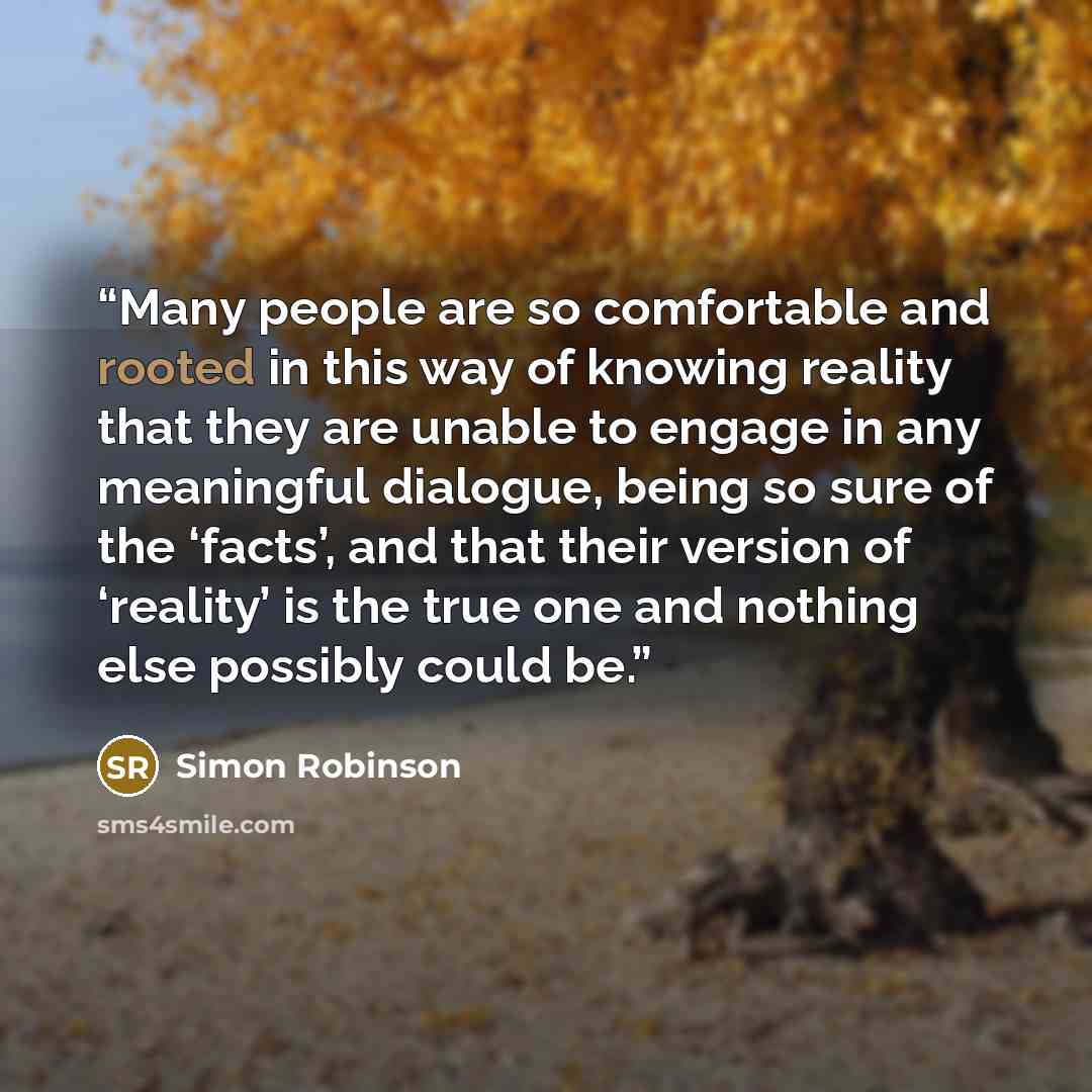 “Many people are so comfortable and rooted in this way of knowing reality that they are unable to engage in any meaningful dialogue, being so sure of the ‘facts’, and that their version of ‘reality’ is the true one and nothing else possibly could be.” quote by Simon Robinson
