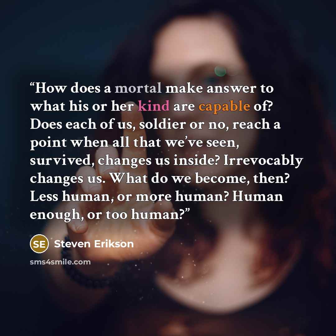 “How does a mortal make answer to what his or her kind are capable of? Does each of us, soldier or no, reach a point when all that we’ve seen, survived, changes us inside? Irrevocably changes us. What do we become, then? Less human, or more human? Human enough, or too human?” quote by Steven Erikson