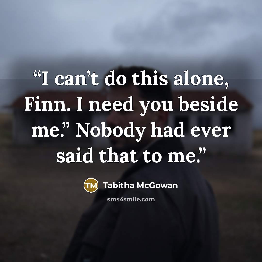 “I can’t do this alone, Finn. I need you beside me.” Nobody had ever said that to me.” quote by Tabitha McGowan