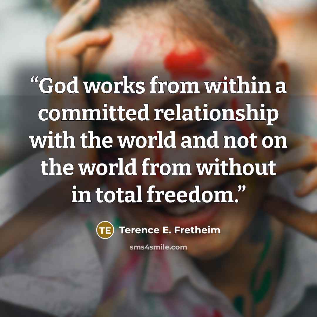 “God works from within a committed relationship with the world and not on the world from without in total freedom.” quote by Terence E. Fretheim
